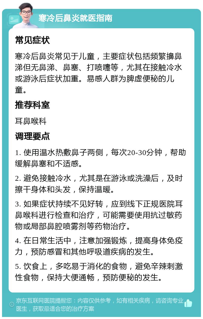 寒冷后鼻炎就医指南 常见症状 寒冷后鼻炎常见于儿童，主要症状包括频繁擤鼻涕但无鼻涕、鼻塞、打喷嚏等，尤其在接触冷水或游泳后症状加重。易感人群为脾虚便秘的儿童。 推荐科室 耳鼻喉科 调理要点 1. 使用温水热敷鼻子两侧，每次20-30分钟，帮助缓解鼻塞和不适感。 2. 避免接触冷水，尤其是在游泳或洗澡后，及时擦干身体和头发，保持温暖。 3. 如果症状持续不见好转，应到线下正规医院耳鼻喉科进行检查和治疗，可能需要使用抗过敏药物或局部鼻腔喷雾剂等药物治疗。 4. 在日常生活中，注意加强锻炼，提高身体免疫力，预防感冒和其他呼吸道疾病的发生。 5. 饮食上，多吃易于消化的食物，避免辛辣刺激性食物，保持大便通畅，预防便秘的发生。