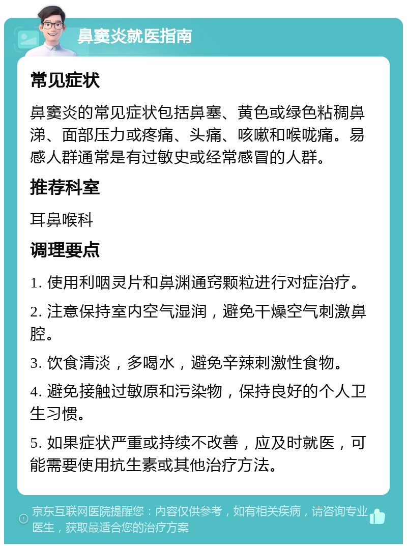 鼻窦炎就医指南 常见症状 鼻窦炎的常见症状包括鼻塞、黄色或绿色粘稠鼻涕、面部压力或疼痛、头痛、咳嗽和喉咙痛。易感人群通常是有过敏史或经常感冒的人群。 推荐科室 耳鼻喉科 调理要点 1. 使用利咽灵片和鼻渊通窍颗粒进行对症治疗。 2. 注意保持室内空气湿润，避免干燥空气刺激鼻腔。 3. 饮食清淡，多喝水，避免辛辣刺激性食物。 4. 避免接触过敏原和污染物，保持良好的个人卫生习惯。 5. 如果症状严重或持续不改善，应及时就医，可能需要使用抗生素或其他治疗方法。