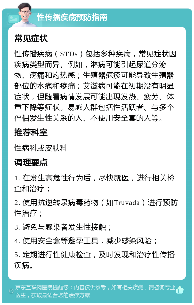 性传播疾病预防指南 常见症状 性传播疾病（STDs）包括多种疾病，常见症状因疾病类型而异。例如，淋病可能引起尿道分泌物、疼痛和灼热感；生殖器疱疹可能导致生殖器部位的水疱和疼痛；艾滋病可能在初期没有明显症状，但随着病情发展可能出现发热、疲劳、体重下降等症状。易感人群包括性活跃者、与多个伴侣发生性关系的人、不使用安全套的人等。 推荐科室 性病科或皮肤科 调理要点 1. 在发生高危性行为后，尽快就医，进行相关检查和治疗； 2. 使用抗逆转录病毒药物（如Truvada）进行预防性治疗； 3. 避免与感染者发生性接触； 4. 使用安全套等避孕工具，减少感染风险； 5. 定期进行性健康检查，及时发现和治疗性传播疾病。