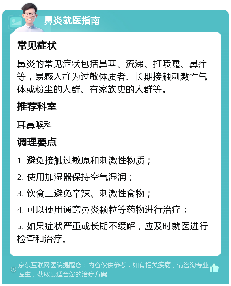 鼻炎就医指南 常见症状 鼻炎的常见症状包括鼻塞、流涕、打喷嚏、鼻痒等，易感人群为过敏体质者、长期接触刺激性气体或粉尘的人群、有家族史的人群等。 推荐科室 耳鼻喉科 调理要点 1. 避免接触过敏原和刺激性物质； 2. 使用加湿器保持空气湿润； 3. 饮食上避免辛辣、刺激性食物； 4. 可以使用通窍鼻炎颗粒等药物进行治疗； 5. 如果症状严重或长期不缓解，应及时就医进行检查和治疗。