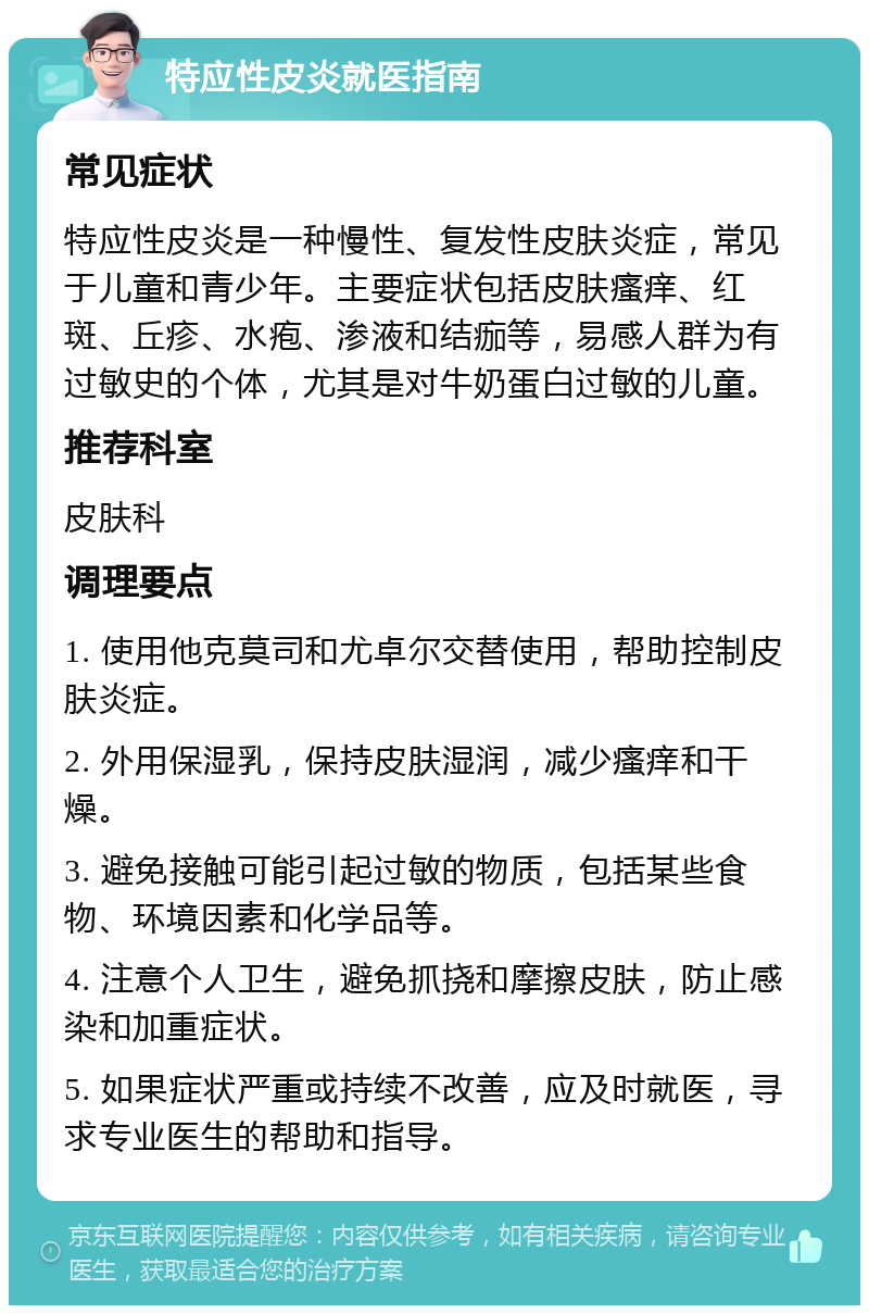 特应性皮炎就医指南 常见症状 特应性皮炎是一种慢性、复发性皮肤炎症，常见于儿童和青少年。主要症状包括皮肤瘙痒、红斑、丘疹、水疱、渗液和结痂等，易感人群为有过敏史的个体，尤其是对牛奶蛋白过敏的儿童。 推荐科室 皮肤科 调理要点 1. 使用他克莫司和尤卓尔交替使用，帮助控制皮肤炎症。 2. 外用保湿乳，保持皮肤湿润，减少瘙痒和干燥。 3. 避免接触可能引起过敏的物质，包括某些食物、环境因素和化学品等。 4. 注意个人卫生，避免抓挠和摩擦皮肤，防止感染和加重症状。 5. 如果症状严重或持续不改善，应及时就医，寻求专业医生的帮助和指导。