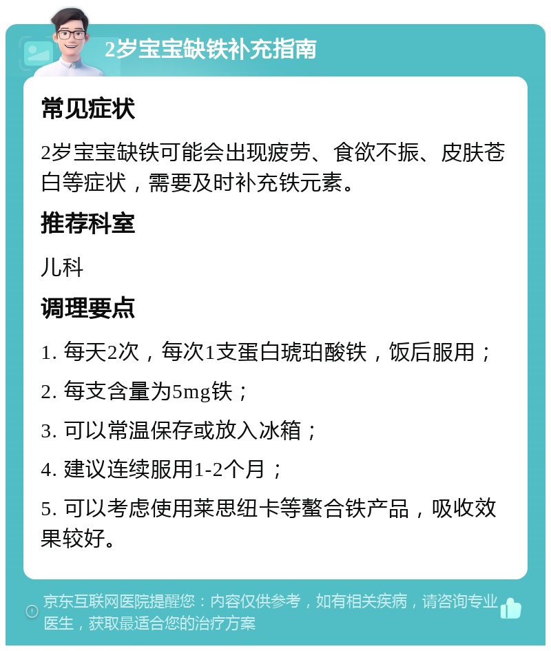 2岁宝宝缺铁补充指南 常见症状 2岁宝宝缺铁可能会出现疲劳、食欲不振、皮肤苍白等症状，需要及时补充铁元素。 推荐科室 儿科 调理要点 1. 每天2次，每次1支蛋白琥珀酸铁，饭后服用； 2. 每支含量为5mg铁； 3. 可以常温保存或放入冰箱； 4. 建议连续服用1-2个月； 5. 可以考虑使用莱思纽卡等螯合铁产品，吸收效果较好。