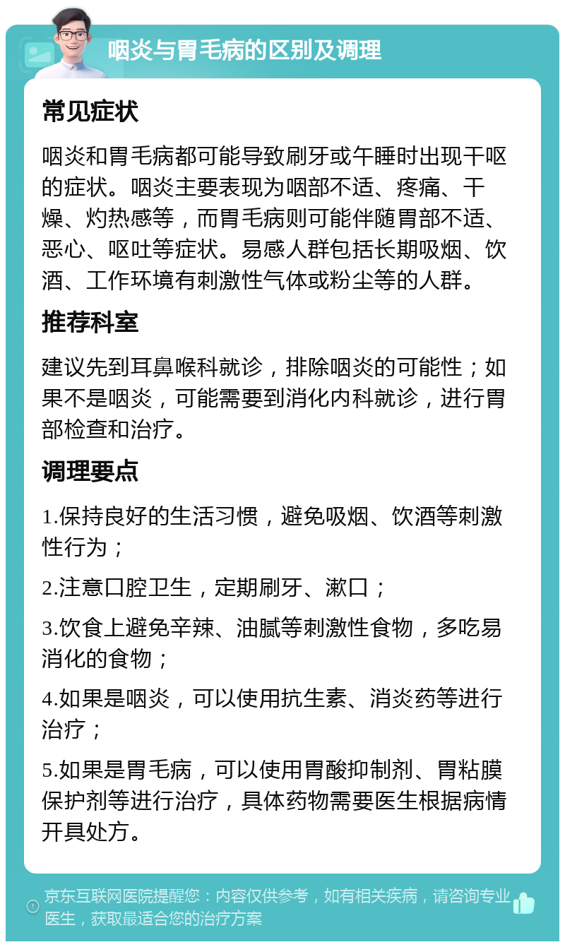 咽炎与胃毛病的区别及调理 常见症状 咽炎和胃毛病都可能导致刷牙或午睡时出现干呕的症状。咽炎主要表现为咽部不适、疼痛、干燥、灼热感等，而胃毛病则可能伴随胃部不适、恶心、呕吐等症状。易感人群包括长期吸烟、饮酒、工作环境有刺激性气体或粉尘等的人群。 推荐科室 建议先到耳鼻喉科就诊，排除咽炎的可能性；如果不是咽炎，可能需要到消化内科就诊，进行胃部检查和治疗。 调理要点 1.保持良好的生活习惯，避免吸烟、饮酒等刺激性行为； 2.注意口腔卫生，定期刷牙、漱口； 3.饮食上避免辛辣、油腻等刺激性食物，多吃易消化的食物； 4.如果是咽炎，可以使用抗生素、消炎药等进行治疗； 5.如果是胃毛病，可以使用胃酸抑制剂、胃粘膜保护剂等进行治疗，具体药物需要医生根据病情开具处方。