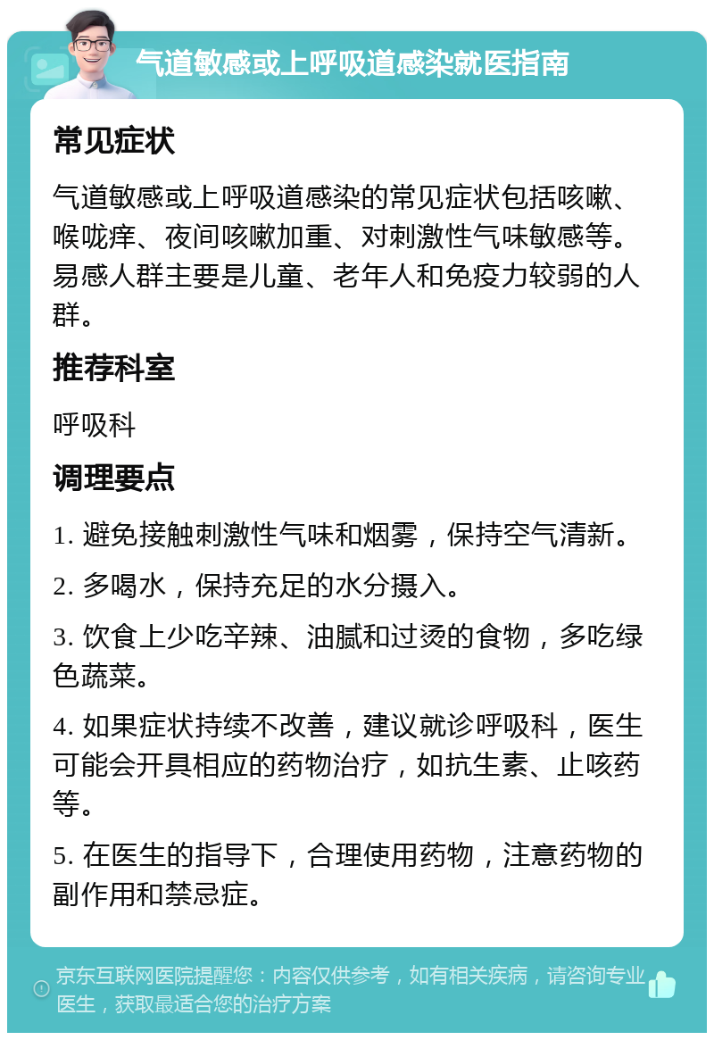 气道敏感或上呼吸道感染就医指南 常见症状 气道敏感或上呼吸道感染的常见症状包括咳嗽、喉咙痒、夜间咳嗽加重、对刺激性气味敏感等。易感人群主要是儿童、老年人和免疫力较弱的人群。 推荐科室 呼吸科 调理要点 1. 避免接触刺激性气味和烟雾，保持空气清新。 2. 多喝水，保持充足的水分摄入。 3. 饮食上少吃辛辣、油腻和过烫的食物，多吃绿色蔬菜。 4. 如果症状持续不改善，建议就诊呼吸科，医生可能会开具相应的药物治疗，如抗生素、止咳药等。 5. 在医生的指导下，合理使用药物，注意药物的副作用和禁忌症。