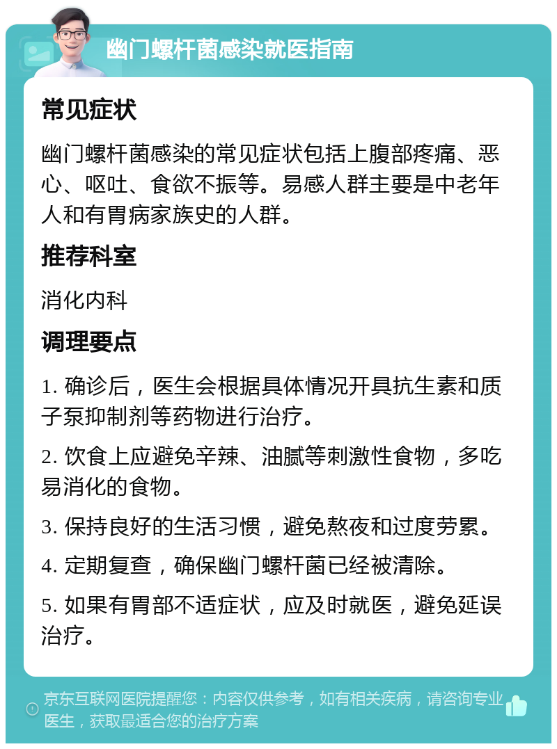 幽门螺杆菌感染就医指南 常见症状 幽门螺杆菌感染的常见症状包括上腹部疼痛、恶心、呕吐、食欲不振等。易感人群主要是中老年人和有胃病家族史的人群。 推荐科室 消化内科 调理要点 1. 确诊后，医生会根据具体情况开具抗生素和质子泵抑制剂等药物进行治疗。 2. 饮食上应避免辛辣、油腻等刺激性食物，多吃易消化的食物。 3. 保持良好的生活习惯，避免熬夜和过度劳累。 4. 定期复查，确保幽门螺杆菌已经被清除。 5. 如果有胃部不适症状，应及时就医，避免延误治疗。