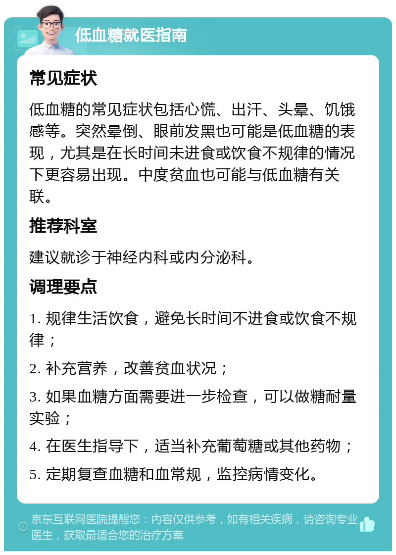 低血糖就医指南 常见症状 低血糖的常见症状包括心慌、出汗、头晕、饥饿感等。突然晕倒、眼前发黑也可能是低血糖的表现，尤其是在长时间未进食或饮食不规律的情况下更容易出现。中度贫血也可能与低血糖有关联。 推荐科室 建议就诊于神经内科或内分泌科。 调理要点 1. 规律生活饮食，避免长时间不进食或饮食不规律； 2. 补充营养，改善贫血状况； 3. 如果血糖方面需要进一步检查，可以做糖耐量实验； 4. 在医生指导下，适当补充葡萄糖或其他药物； 5. 定期复查血糖和血常规，监控病情变化。