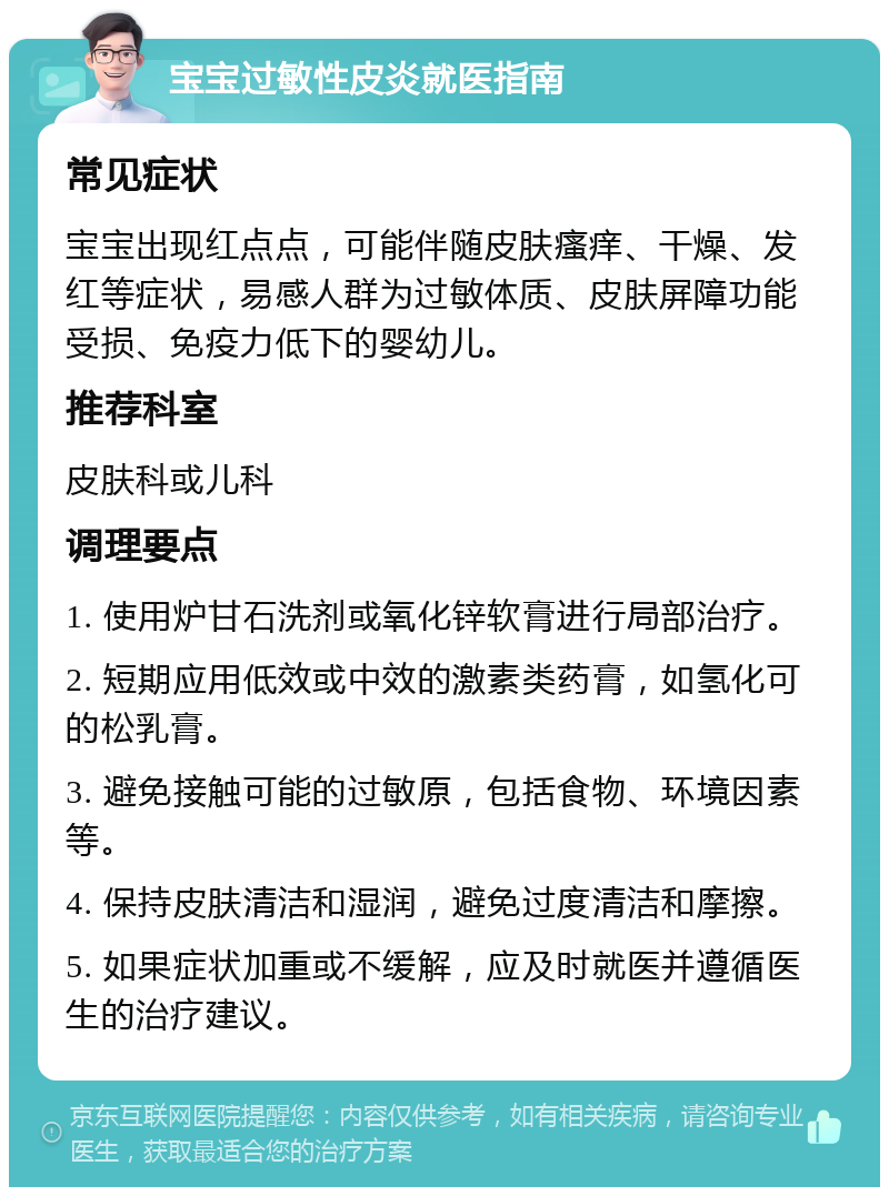 宝宝过敏性皮炎就医指南 常见症状 宝宝出现红点点，可能伴随皮肤瘙痒、干燥、发红等症状，易感人群为过敏体质、皮肤屏障功能受损、免疫力低下的婴幼儿。 推荐科室 皮肤科或儿科 调理要点 1. 使用炉甘石洗剂或氧化锌软膏进行局部治疗。 2. 短期应用低效或中效的激素类药膏，如氢化可的松乳膏。 3. 避免接触可能的过敏原，包括食物、环境因素等。 4. 保持皮肤清洁和湿润，避免过度清洁和摩擦。 5. 如果症状加重或不缓解，应及时就医并遵循医生的治疗建议。