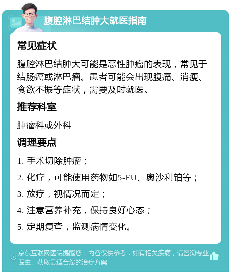 腹腔淋巴结肿大就医指南 常见症状 腹腔淋巴结肿大可能是恶性肿瘤的表现，常见于结肠癌或淋巴瘤。患者可能会出现腹痛、消瘦、食欲不振等症状，需要及时就医。 推荐科室 肿瘤科或外科 调理要点 1. 手术切除肿瘤； 2. 化疗，可能使用药物如5-FU、奥沙利铂等； 3. 放疗，视情况而定； 4. 注意营养补充，保持良好心态； 5. 定期复查，监测病情变化。