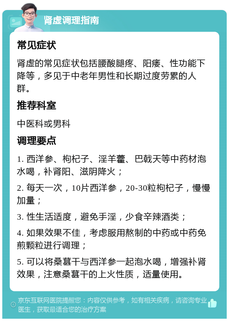 肾虚调理指南 常见症状 肾虚的常见症状包括腰酸腿疼、阳痿、性功能下降等，多见于中老年男性和长期过度劳累的人群。 推荐科室 中医科或男科 调理要点 1. 西洋参、枸杞子、淫羊藿、巴戟天等中药材泡水喝，补肾阳、滋阴降火； 2. 每天一次，10片西洋参，20-30粒枸杞子，慢慢加量； 3. 性生活适度，避免手淫，少食辛辣酒类； 4. 如果效果不佳，考虑服用熬制的中药或中药免煎颗粒进行调理； 5. 可以将桑葚干与西洋参一起泡水喝，增强补肾效果，注意桑葚干的上火性质，适量使用。