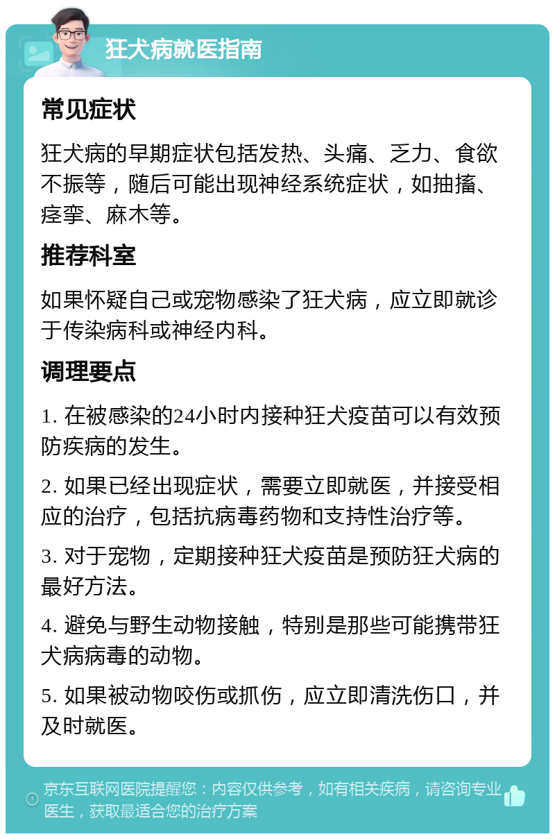 狂犬病就医指南 常见症状 狂犬病的早期症状包括发热、头痛、乏力、食欲不振等，随后可能出现神经系统症状，如抽搐、痉挛、麻木等。 推荐科室 如果怀疑自己或宠物感染了狂犬病，应立即就诊于传染病科或神经内科。 调理要点 1. 在被感染的24小时内接种狂犬疫苗可以有效预防疾病的发生。 2. 如果已经出现症状，需要立即就医，并接受相应的治疗，包括抗病毒药物和支持性治疗等。 3. 对于宠物，定期接种狂犬疫苗是预防狂犬病的最好方法。 4. 避免与野生动物接触，特别是那些可能携带狂犬病病毒的动物。 5. 如果被动物咬伤或抓伤，应立即清洗伤口，并及时就医。