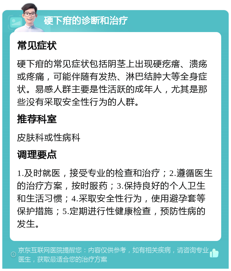 硬下疳的诊断和治疗 常见症状 硬下疳的常见症状包括阴茎上出现硬疙瘩、溃疡或疼痛，可能伴随有发热、淋巴结肿大等全身症状。易感人群主要是性活跃的成年人，尤其是那些没有采取安全性行为的人群。 推荐科室 皮肤科或性病科 调理要点 1.及时就医，接受专业的检查和治疗；2.遵循医生的治疗方案，按时服药；3.保持良好的个人卫生和生活习惯；4.采取安全性行为，使用避孕套等保护措施；5.定期进行性健康检查，预防性病的发生。