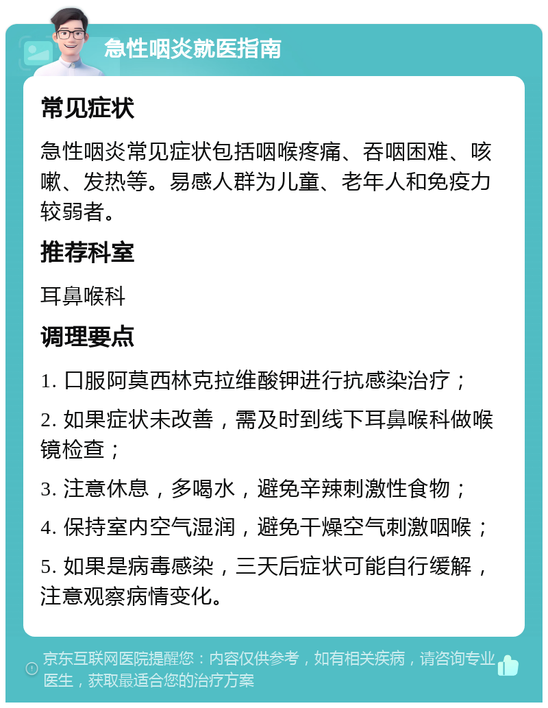 急性咽炎就医指南 常见症状 急性咽炎常见症状包括咽喉疼痛、吞咽困难、咳嗽、发热等。易感人群为儿童、老年人和免疫力较弱者。 推荐科室 耳鼻喉科 调理要点 1. 口服阿莫西林克拉维酸钾进行抗感染治疗； 2. 如果症状未改善，需及时到线下耳鼻喉科做喉镜检查； 3. 注意休息，多喝水，避免辛辣刺激性食物； 4. 保持室内空气湿润，避免干燥空气刺激咽喉； 5. 如果是病毒感染，三天后症状可能自行缓解，注意观察病情变化。