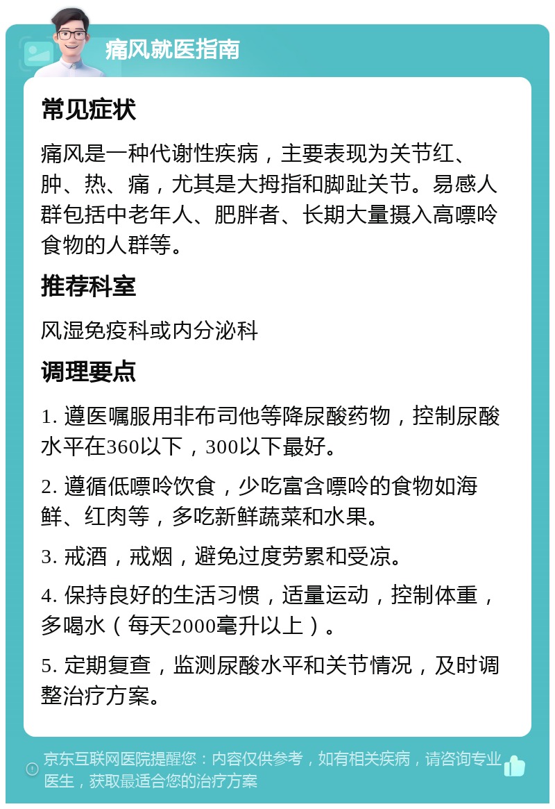 痛风就医指南 常见症状 痛风是一种代谢性疾病，主要表现为关节红、肿、热、痛，尤其是大拇指和脚趾关节。易感人群包括中老年人、肥胖者、长期大量摄入高嘌呤食物的人群等。 推荐科室 风湿免疫科或内分泌科 调理要点 1. 遵医嘱服用非布司他等降尿酸药物，控制尿酸水平在360以下，300以下最好。 2. 遵循低嘌呤饮食，少吃富含嘌呤的食物如海鲜、红肉等，多吃新鲜蔬菜和水果。 3. 戒酒，戒烟，避免过度劳累和受凉。 4. 保持良好的生活习惯，适量运动，控制体重，多喝水（每天2000毫升以上）。 5. 定期复查，监测尿酸水平和关节情况，及时调整治疗方案。