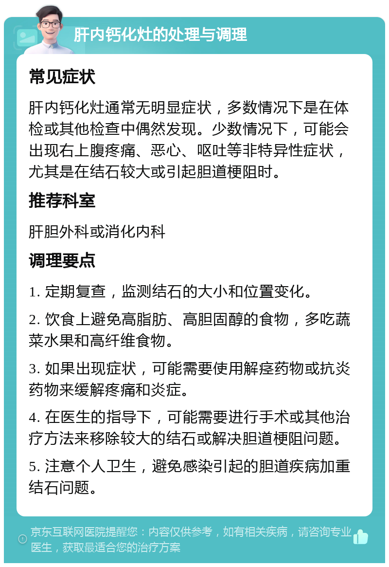 肝内钙化灶的处理与调理 常见症状 肝内钙化灶通常无明显症状，多数情况下是在体检或其他检查中偶然发现。少数情况下，可能会出现右上腹疼痛、恶心、呕吐等非特异性症状，尤其是在结石较大或引起胆道梗阻时。 推荐科室 肝胆外科或消化内科 调理要点 1. 定期复查，监测结石的大小和位置变化。 2. 饮食上避免高脂肪、高胆固醇的食物，多吃蔬菜水果和高纤维食物。 3. 如果出现症状，可能需要使用解痉药物或抗炎药物来缓解疼痛和炎症。 4. 在医生的指导下，可能需要进行手术或其他治疗方法来移除较大的结石或解决胆道梗阻问题。 5. 注意个人卫生，避免感染引起的胆道疾病加重结石问题。