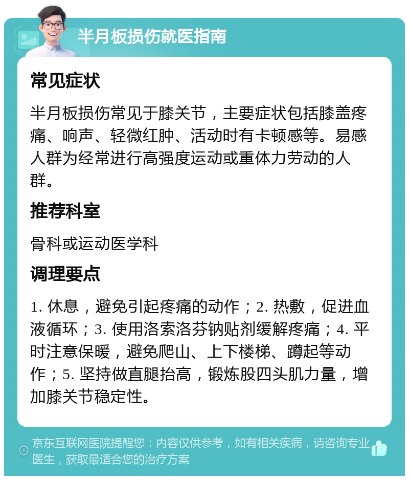 半月板损伤就医指南 常见症状 半月板损伤常见于膝关节，主要症状包括膝盖疼痛、响声、轻微红肿、活动时有卡顿感等。易感人群为经常进行高强度运动或重体力劳动的人群。 推荐科室 骨科或运动医学科 调理要点 1. 休息，避免引起疼痛的动作；2. 热敷，促进血液循环；3. 使用洛索洛芬钠贴剂缓解疼痛；4. 平时注意保暖，避免爬山、上下楼梯、蹲起等动作；5. 坚持做直腿抬高，锻炼股四头肌力量，增加膝关节稳定性。