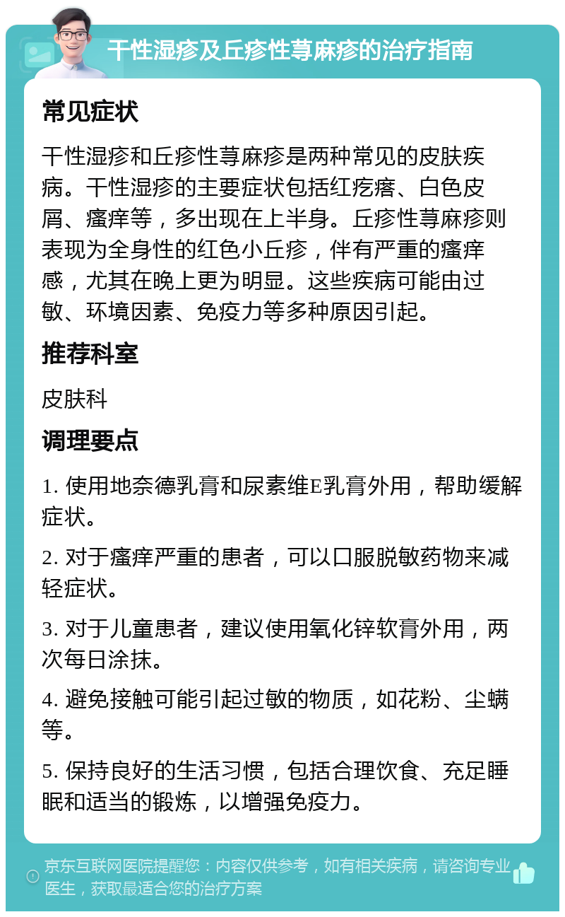 干性湿疹及丘疹性荨麻疹的治疗指南 常见症状 干性湿疹和丘疹性荨麻疹是两种常见的皮肤疾病。干性湿疹的主要症状包括红疙瘩、白色皮屑、瘙痒等，多出现在上半身。丘疹性荨麻疹则表现为全身性的红色小丘疹，伴有严重的瘙痒感，尤其在晚上更为明显。这些疾病可能由过敏、环境因素、免疫力等多种原因引起。 推荐科室 皮肤科 调理要点 1. 使用地奈德乳膏和尿素维E乳膏外用，帮助缓解症状。 2. 对于瘙痒严重的患者，可以口服脱敏药物来减轻症状。 3. 对于儿童患者，建议使用氧化锌软膏外用，两次每日涂抹。 4. 避免接触可能引起过敏的物质，如花粉、尘螨等。 5. 保持良好的生活习惯，包括合理饮食、充足睡眠和适当的锻炼，以增强免疫力。