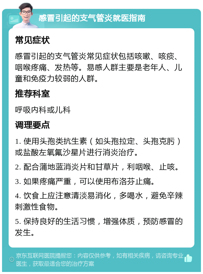 感冒引起的支气管炎就医指南 常见症状 感冒引起的支气管炎常见症状包括咳嗽、咳痰、咽喉疼痛、发热等。易感人群主要是老年人、儿童和免疫力较弱的人群。 推荐科室 呼吸内科或儿科 调理要点 1. 使用头孢类抗生素（如头孢拉定、头孢克肟）或盐酸左氧氟沙星片进行消炎治疗。 2. 配合蒲地蓝消炎片和甘草片，利咽喉、止咳。 3. 如果疼痛严重，可以使用布洛芬止痛。 4. 饮食上应注意清淡易消化，多喝水，避免辛辣刺激性食物。 5. 保持良好的生活习惯，增强体质，预防感冒的发生。