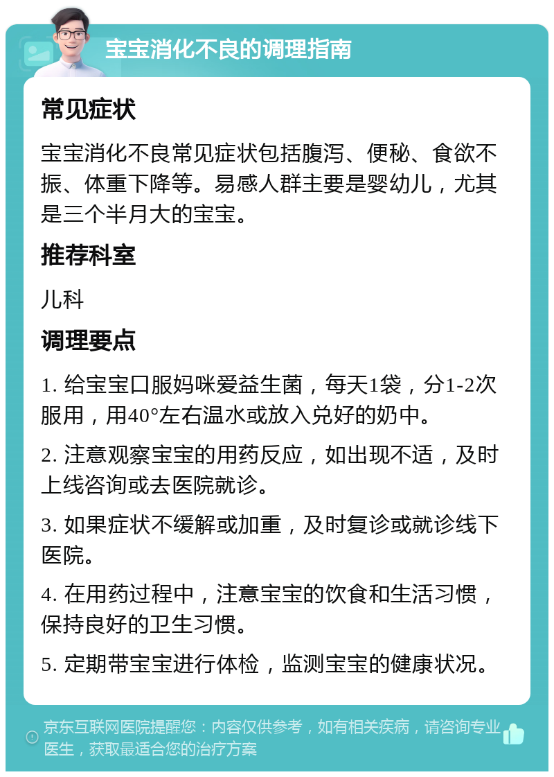 宝宝消化不良的调理指南 常见症状 宝宝消化不良常见症状包括腹泻、便秘、食欲不振、体重下降等。易感人群主要是婴幼儿，尤其是三个半月大的宝宝。 推荐科室 儿科 调理要点 1. 给宝宝口服妈咪爱益生菌，每天1袋，分1-2次服用，用40°左右温水或放入兑好的奶中。 2. 注意观察宝宝的用药反应，如出现不适，及时上线咨询或去医院就诊。 3. 如果症状不缓解或加重，及时复诊或就诊线下医院。 4. 在用药过程中，注意宝宝的饮食和生活习惯，保持良好的卫生习惯。 5. 定期带宝宝进行体检，监测宝宝的健康状况。