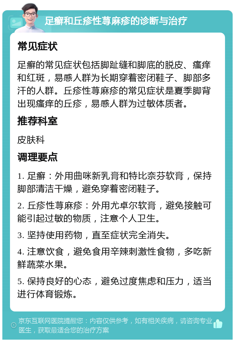 足癣和丘疹性荨麻疹的诊断与治疗 常见症状 足癣的常见症状包括脚趾缝和脚底的脱皮、瘙痒和红斑，易感人群为长期穿着密闭鞋子、脚部多汗的人群。丘疹性荨麻疹的常见症状是夏季脚背出现瘙痒的丘疹，易感人群为过敏体质者。 推荐科室 皮肤科 调理要点 1. 足癣：外用曲咪新乳膏和特比奈芬软膏，保持脚部清洁干燥，避免穿着密闭鞋子。 2. 丘疹性荨麻疹：外用尤卓尔软膏，避免接触可能引起过敏的物质，注意个人卫生。 3. 坚持使用药物，直至症状完全消失。 4. 注意饮食，避免食用辛辣刺激性食物，多吃新鲜蔬菜水果。 5. 保持良好的心态，避免过度焦虑和压力，适当进行体育锻炼。