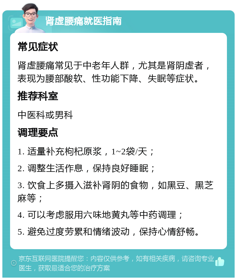 肾虚腰痛就医指南 常见症状 肾虚腰痛常见于中老年人群，尤其是肾阴虚者，表现为腰部酸软、性功能下降、失眠等症状。 推荐科室 中医科或男科 调理要点 1. 适量补充枸杞原浆，1~2袋/天； 2. 调整生活作息，保持良好睡眠； 3. 饮食上多摄入滋补肾阴的食物，如黑豆、黑芝麻等； 4. 可以考虑服用六味地黄丸等中药调理； 5. 避免过度劳累和情绪波动，保持心情舒畅。