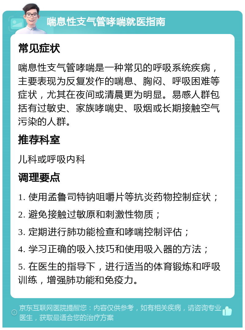 喘息性支气管哮喘就医指南 常见症状 喘息性支气管哮喘是一种常见的呼吸系统疾病，主要表现为反复发作的喘息、胸闷、呼吸困难等症状，尤其在夜间或清晨更为明显。易感人群包括有过敏史、家族哮喘史、吸烟或长期接触空气污染的人群。 推荐科室 儿科或呼吸内科 调理要点 1. 使用孟鲁司特钠咀嚼片等抗炎药物控制症状； 2. 避免接触过敏原和刺激性物质； 3. 定期进行肺功能检查和哮喘控制评估； 4. 学习正确的吸入技巧和使用吸入器的方法； 5. 在医生的指导下，进行适当的体育锻炼和呼吸训练，增强肺功能和免疫力。