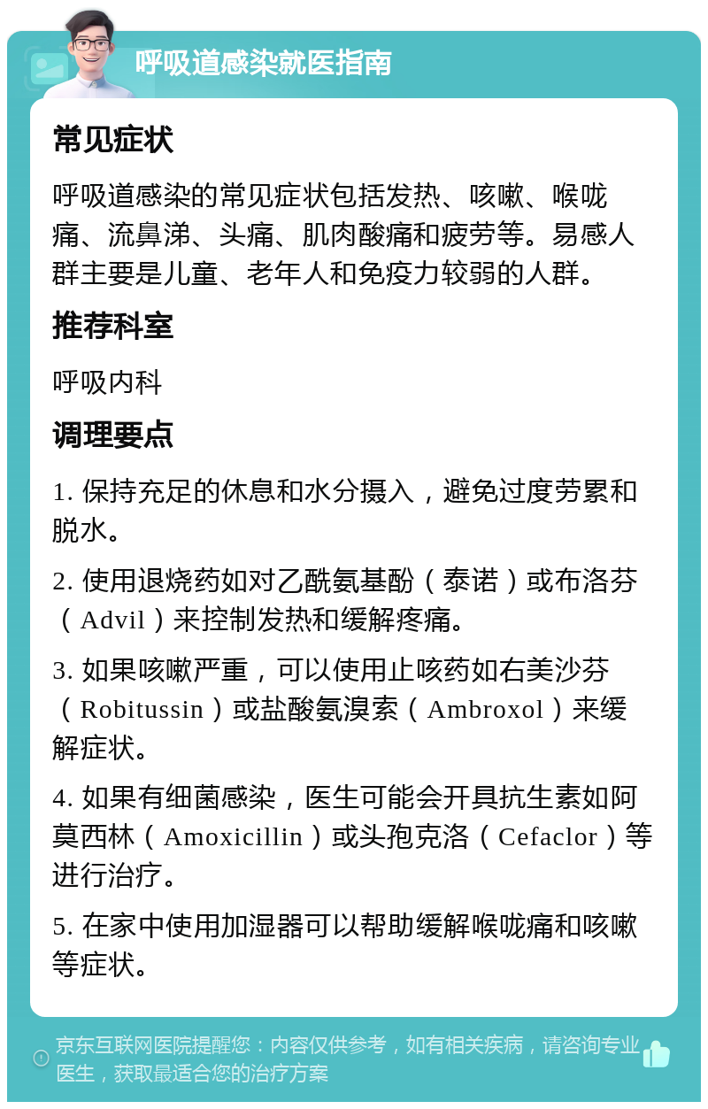 呼吸道感染就医指南 常见症状 呼吸道感染的常见症状包括发热、咳嗽、喉咙痛、流鼻涕、头痛、肌肉酸痛和疲劳等。易感人群主要是儿童、老年人和免疫力较弱的人群。 推荐科室 呼吸内科 调理要点 1. 保持充足的休息和水分摄入，避免过度劳累和脱水。 2. 使用退烧药如对乙酰氨基酚（泰诺）或布洛芬（Advil）来控制发热和缓解疼痛。 3. 如果咳嗽严重，可以使用止咳药如右美沙芬（Robitussin）或盐酸氨溴索（Ambroxol）来缓解症状。 4. 如果有细菌感染，医生可能会开具抗生素如阿莫西林（Amoxicillin）或头孢克洛（Cefaclor）等进行治疗。 5. 在家中使用加湿器可以帮助缓解喉咙痛和咳嗽等症状。