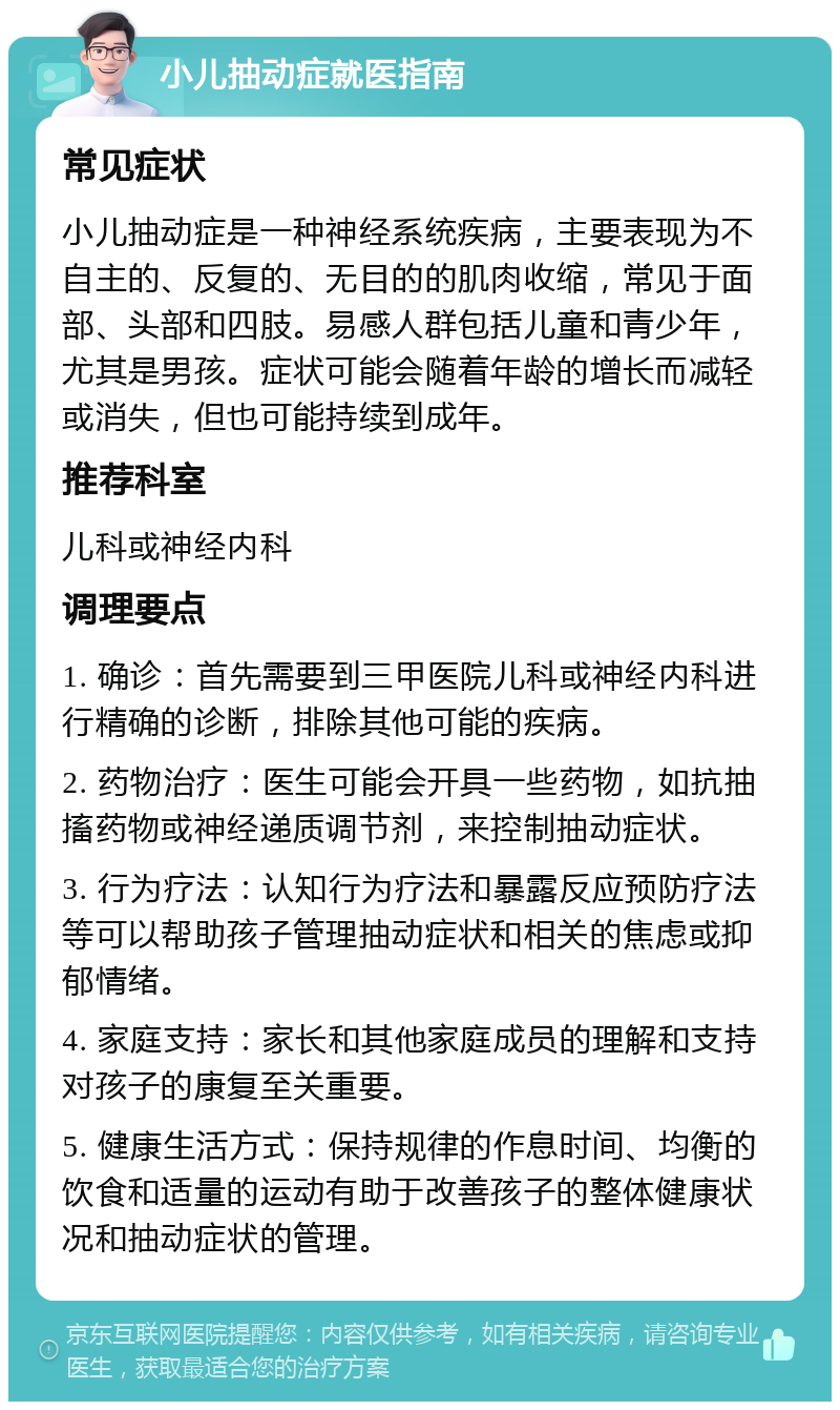 小儿抽动症就医指南 常见症状 小儿抽动症是一种神经系统疾病，主要表现为不自主的、反复的、无目的的肌肉收缩，常见于面部、头部和四肢。易感人群包括儿童和青少年，尤其是男孩。症状可能会随着年龄的增长而减轻或消失，但也可能持续到成年。 推荐科室 儿科或神经内科 调理要点 1. 确诊：首先需要到三甲医院儿科或神经内科进行精确的诊断，排除其他可能的疾病。 2. 药物治疗：医生可能会开具一些药物，如抗抽搐药物或神经递质调节剂，来控制抽动症状。 3. 行为疗法：认知行为疗法和暴露反应预防疗法等可以帮助孩子管理抽动症状和相关的焦虑或抑郁情绪。 4. 家庭支持：家长和其他家庭成员的理解和支持对孩子的康复至关重要。 5. 健康生活方式：保持规律的作息时间、均衡的饮食和适量的运动有助于改善孩子的整体健康状况和抽动症状的管理。