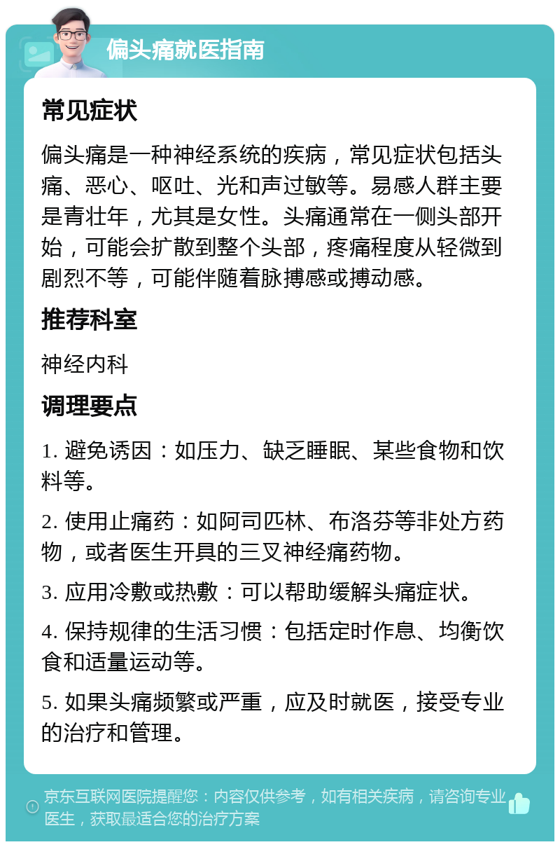 偏头痛就医指南 常见症状 偏头痛是一种神经系统的疾病，常见症状包括头痛、恶心、呕吐、光和声过敏等。易感人群主要是青壮年，尤其是女性。头痛通常在一侧头部开始，可能会扩散到整个头部，疼痛程度从轻微到剧烈不等，可能伴随着脉搏感或搏动感。 推荐科室 神经内科 调理要点 1. 避免诱因：如压力、缺乏睡眠、某些食物和饮料等。 2. 使用止痛药：如阿司匹林、布洛芬等非处方药物，或者医生开具的三叉神经痛药物。 3. 应用冷敷或热敷：可以帮助缓解头痛症状。 4. 保持规律的生活习惯：包括定时作息、均衡饮食和适量运动等。 5. 如果头痛频繁或严重，应及时就医，接受专业的治疗和管理。