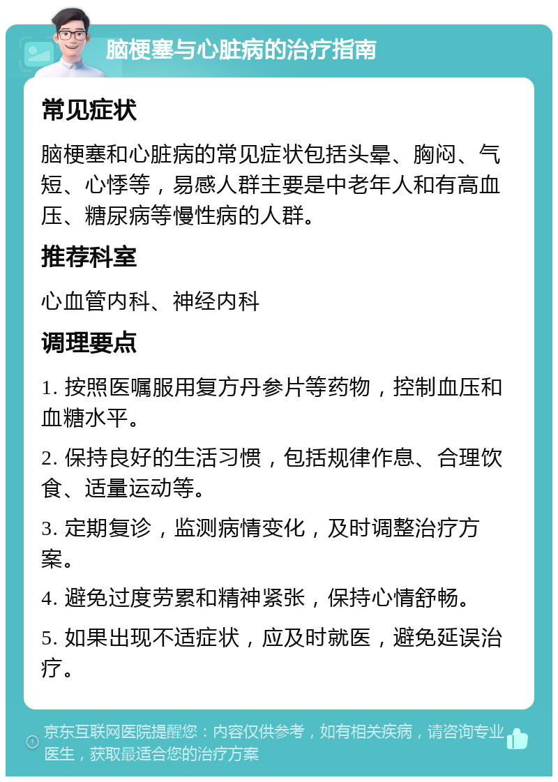 脑梗塞与心脏病的治疗指南 常见症状 脑梗塞和心脏病的常见症状包括头晕、胸闷、气短、心悸等，易感人群主要是中老年人和有高血压、糖尿病等慢性病的人群。 推荐科室 心血管内科、神经内科 调理要点 1. 按照医嘱服用复方丹参片等药物，控制血压和血糖水平。 2. 保持良好的生活习惯，包括规律作息、合理饮食、适量运动等。 3. 定期复诊，监测病情变化，及时调整治疗方案。 4. 避免过度劳累和精神紧张，保持心情舒畅。 5. 如果出现不适症状，应及时就医，避免延误治疗。