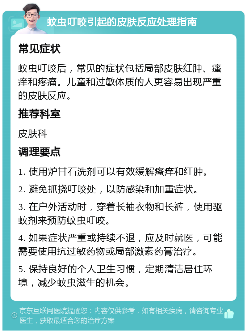 蚊虫叮咬引起的皮肤反应处理指南 常见症状 蚊虫叮咬后，常见的症状包括局部皮肤红肿、瘙痒和疼痛。儿童和过敏体质的人更容易出现严重的皮肤反应。 推荐科室 皮肤科 调理要点 1. 使用炉甘石洗剂可以有效缓解瘙痒和红肿。 2. 避免抓挠叮咬处，以防感染和加重症状。 3. 在户外活动时，穿着长袖衣物和长裤，使用驱蚊剂来预防蚊虫叮咬。 4. 如果症状严重或持续不退，应及时就医，可能需要使用抗过敏药物或局部激素药膏治疗。 5. 保持良好的个人卫生习惯，定期清洁居住环境，减少蚊虫滋生的机会。