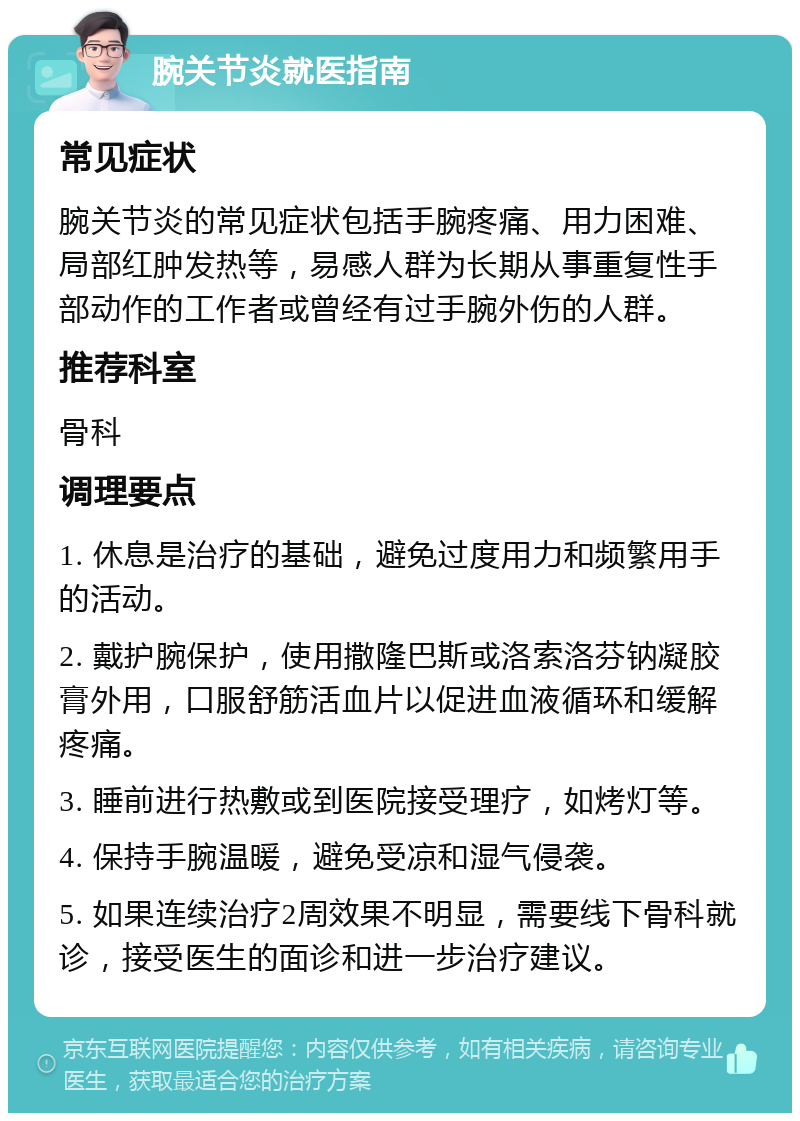 腕关节炎就医指南 常见症状 腕关节炎的常见症状包括手腕疼痛、用力困难、局部红肿发热等，易感人群为长期从事重复性手部动作的工作者或曾经有过手腕外伤的人群。 推荐科室 骨科 调理要点 1. 休息是治疗的基础，避免过度用力和频繁用手的活动。 2. 戴护腕保护，使用撒隆巴斯或洛索洛芬钠凝胶膏外用，口服舒筋活血片以促进血液循环和缓解疼痛。 3. 睡前进行热敷或到医院接受理疗，如烤灯等。 4. 保持手腕温暖，避免受凉和湿气侵袭。 5. 如果连续治疗2周效果不明显，需要线下骨科就诊，接受医生的面诊和进一步治疗建议。