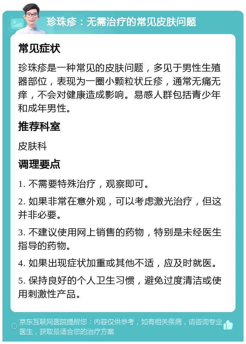 珍珠疹：无需治疗的常见皮肤问题 常见症状 珍珠疹是一种常见的皮肤问题，多见于男性生殖器部位，表现为一圈小颗粒状丘疹，通常无痛无痒，不会对健康造成影响。易感人群包括青少年和成年男性。 推荐科室 皮肤科 调理要点 1. 不需要特殊治疗，观察即可。 2. 如果非常在意外观，可以考虑激光治疗，但这并非必要。 3. 不建议使用网上销售的药物，特别是未经医生指导的药物。 4. 如果出现症状加重或其他不适，应及时就医。 5. 保持良好的个人卫生习惯，避免过度清洁或使用刺激性产品。