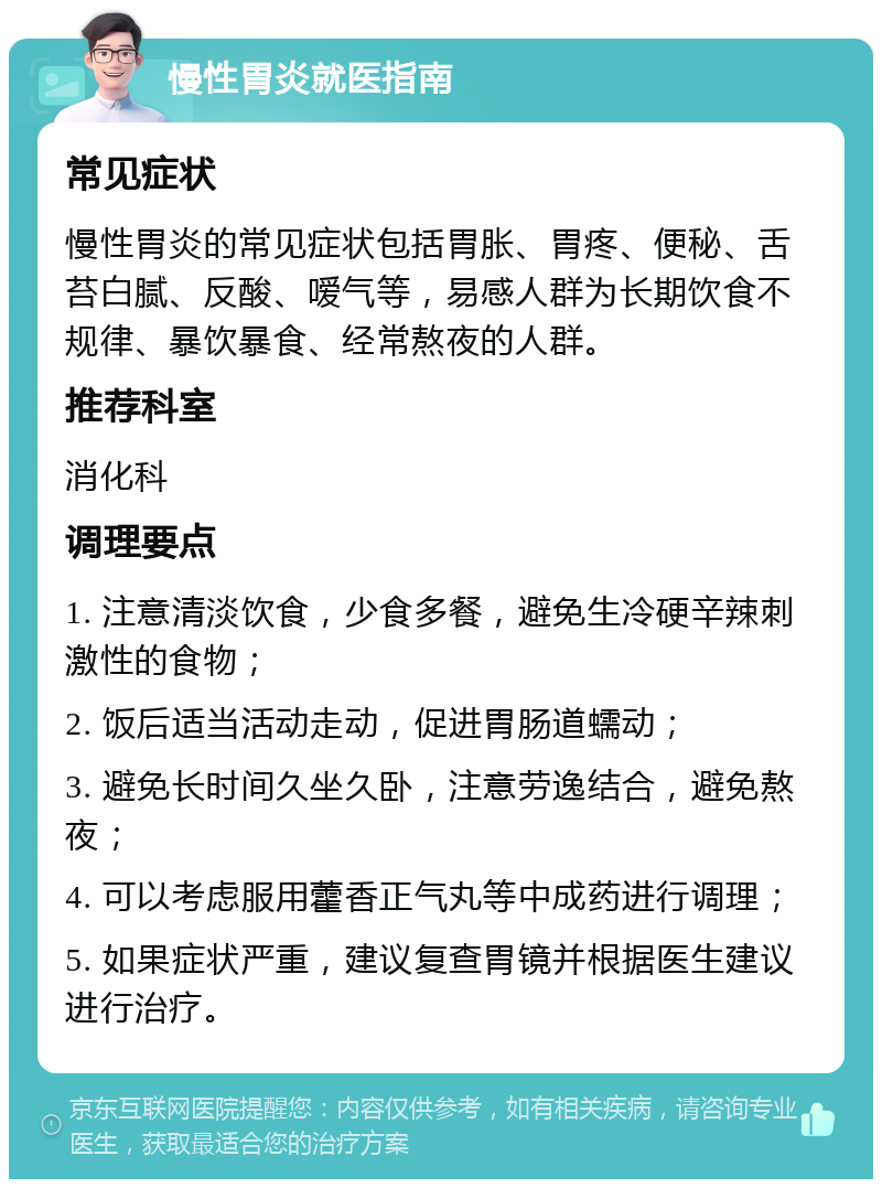 慢性胃炎就医指南 常见症状 慢性胃炎的常见症状包括胃胀、胃疼、便秘、舌苔白腻、反酸、嗳气等，易感人群为长期饮食不规律、暴饮暴食、经常熬夜的人群。 推荐科室 消化科 调理要点 1. 注意清淡饮食，少食多餐，避免生冷硬辛辣刺激性的食物； 2. 饭后适当活动走动，促进胃肠道蠕动； 3. 避免长时间久坐久卧，注意劳逸结合，避免熬夜； 4. 可以考虑服用藿香正气丸等中成药进行调理； 5. 如果症状严重，建议复查胃镜并根据医生建议进行治疗。