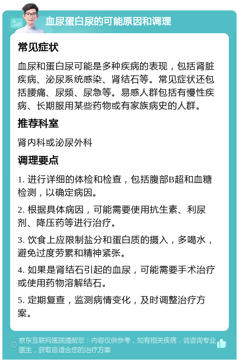 血尿蛋白尿的可能原因和调理 常见症状 血尿和蛋白尿可能是多种疾病的表现，包括肾脏疾病、泌尿系统感染、肾结石等。常见症状还包括腰痛、尿频、尿急等。易感人群包括有慢性疾病、长期服用某些药物或有家族病史的人群。 推荐科室 肾内科或泌尿外科 调理要点 1. 进行详细的体检和检查，包括腹部B超和血糖检测，以确定病因。 2. 根据具体病因，可能需要使用抗生素、利尿剂、降压药等进行治疗。 3. 饮食上应限制盐分和蛋白质的摄入，多喝水，避免过度劳累和精神紧张。 4. 如果是肾结石引起的血尿，可能需要手术治疗或使用药物溶解结石。 5. 定期复查，监测病情变化，及时调整治疗方案。