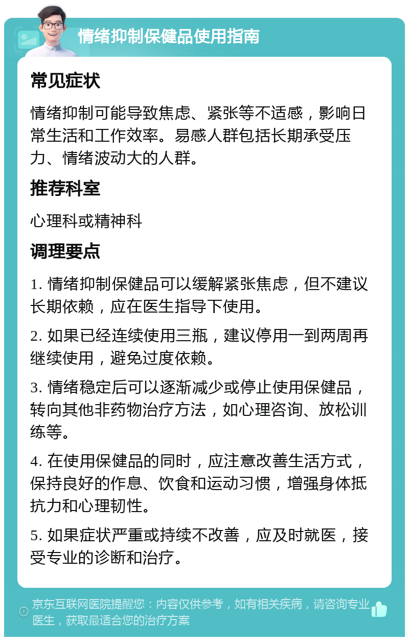 情绪抑制保健品使用指南 常见症状 情绪抑制可能导致焦虑、紧张等不适感，影响日常生活和工作效率。易感人群包括长期承受压力、情绪波动大的人群。 推荐科室 心理科或精神科 调理要点 1. 情绪抑制保健品可以缓解紧张焦虑，但不建议长期依赖，应在医生指导下使用。 2. 如果已经连续使用三瓶，建议停用一到两周再继续使用，避免过度依赖。 3. 情绪稳定后可以逐渐减少或停止使用保健品，转向其他非药物治疗方法，如心理咨询、放松训练等。 4. 在使用保健品的同时，应注意改善生活方式，保持良好的作息、饮食和运动习惯，增强身体抵抗力和心理韧性。 5. 如果症状严重或持续不改善，应及时就医，接受专业的诊断和治疗。