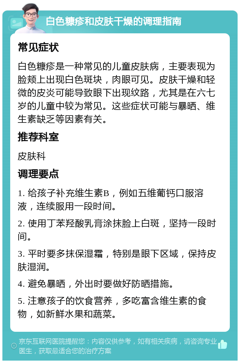 白色糠疹和皮肤干燥的调理指南 常见症状 白色糠疹是一种常见的儿童皮肤病，主要表现为脸颊上出现白色斑块，肉眼可见。皮肤干燥和轻微的皮炎可能导致眼下出现纹路，尤其是在六七岁的儿童中较为常见。这些症状可能与暴晒、维生素缺乏等因素有关。 推荐科室 皮肤科 调理要点 1. 给孩子补充维生素B，例如五维葡钙口服溶液，连续服用一段时间。 2. 使用丁苯羟酸乳膏涂抹脸上白斑，坚持一段时间。 3. 平时要多抹保湿霜，特别是眼下区域，保持皮肤湿润。 4. 避免暴晒，外出时要做好防晒措施。 5. 注意孩子的饮食营养，多吃富含维生素的食物，如新鲜水果和蔬菜。