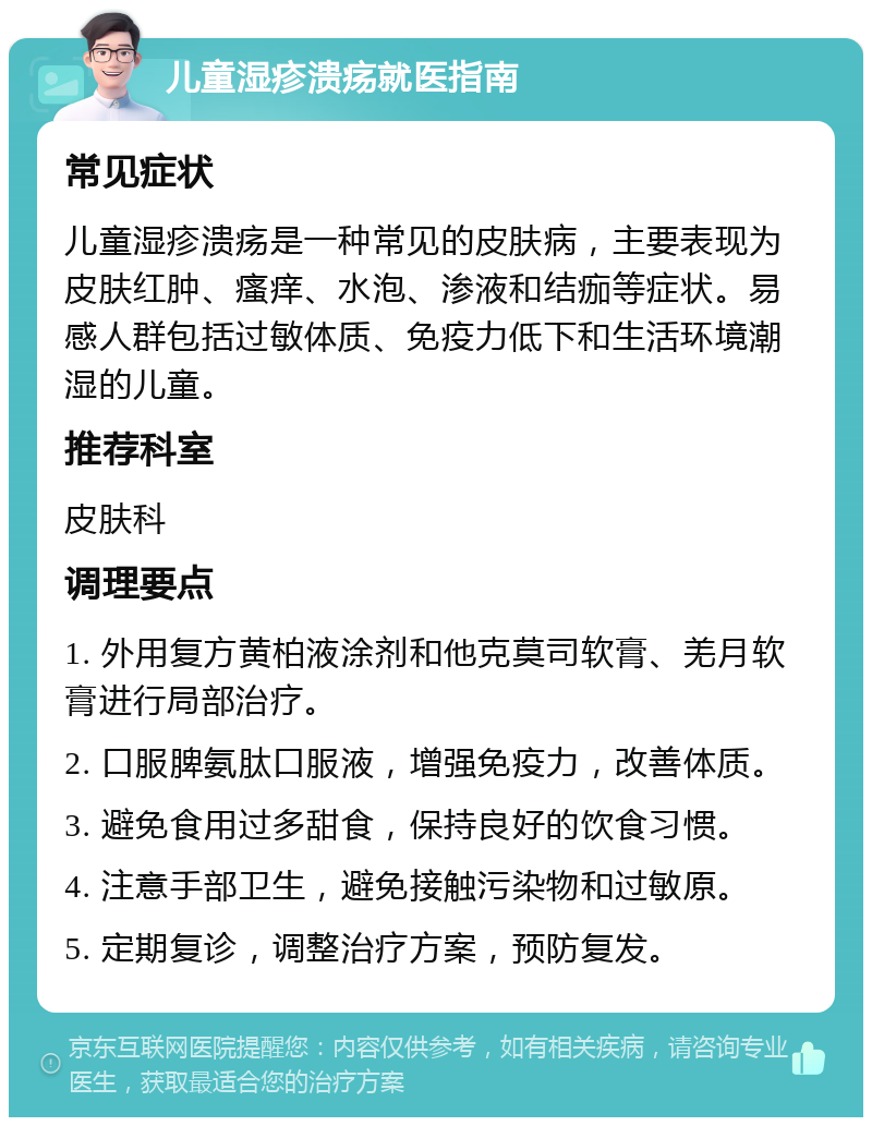 儿童湿疹溃疡就医指南 常见症状 儿童湿疹溃疡是一种常见的皮肤病，主要表现为皮肤红肿、瘙痒、水泡、渗液和结痂等症状。易感人群包括过敏体质、免疫力低下和生活环境潮湿的儿童。 推荐科室 皮肤科 调理要点 1. 外用复方黄柏液涂剂和他克莫司软膏、羌月软膏进行局部治疗。 2. 口服脾氨肽口服液，增强免疫力，改善体质。 3. 避免食用过多甜食，保持良好的饮食习惯。 4. 注意手部卫生，避免接触污染物和过敏原。 5. 定期复诊，调整治疗方案，预防复发。