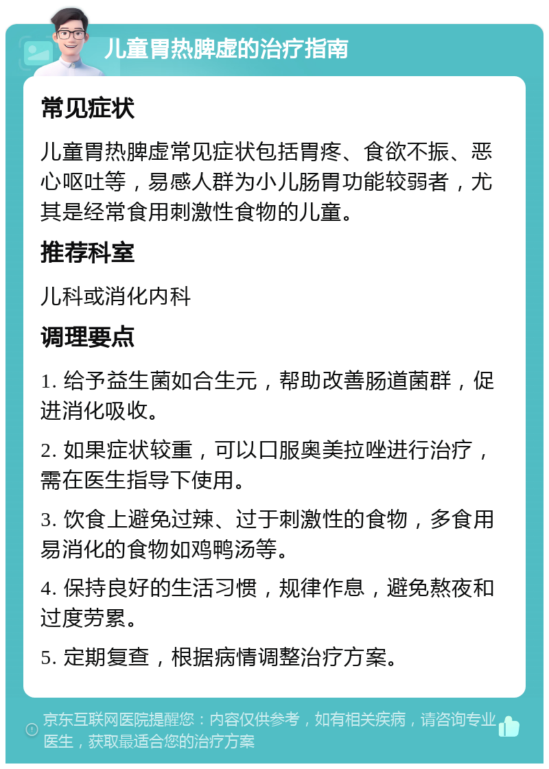 儿童胃热脾虚的治疗指南 常见症状 儿童胃热脾虚常见症状包括胃疼、食欲不振、恶心呕吐等，易感人群为小儿肠胃功能较弱者，尤其是经常食用刺激性食物的儿童。 推荐科室 儿科或消化内科 调理要点 1. 给予益生菌如合生元，帮助改善肠道菌群，促进消化吸收。 2. 如果症状较重，可以口服奥美拉唑进行治疗，需在医生指导下使用。 3. 饮食上避免过辣、过于刺激性的食物，多食用易消化的食物如鸡鸭汤等。 4. 保持良好的生活习惯，规律作息，避免熬夜和过度劳累。 5. 定期复查，根据病情调整治疗方案。