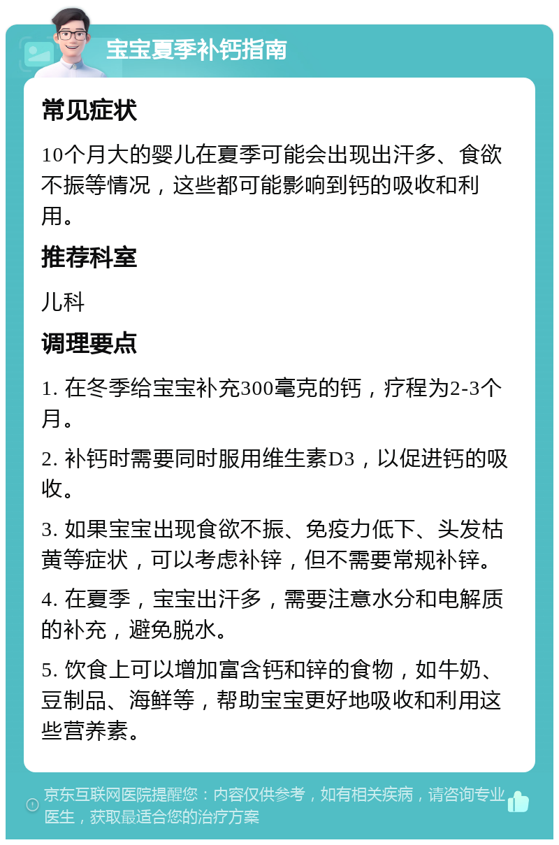 宝宝夏季补钙指南 常见症状 10个月大的婴儿在夏季可能会出现出汗多、食欲不振等情况，这些都可能影响到钙的吸收和利用。 推荐科室 儿科 调理要点 1. 在冬季给宝宝补充300毫克的钙，疗程为2-3个月。 2. 补钙时需要同时服用维生素D3，以促进钙的吸收。 3. 如果宝宝出现食欲不振、免疫力低下、头发枯黄等症状，可以考虑补锌，但不需要常规补锌。 4. 在夏季，宝宝出汗多，需要注意水分和电解质的补充，避免脱水。 5. 饮食上可以增加富含钙和锌的食物，如牛奶、豆制品、海鲜等，帮助宝宝更好地吸收和利用这些营养素。