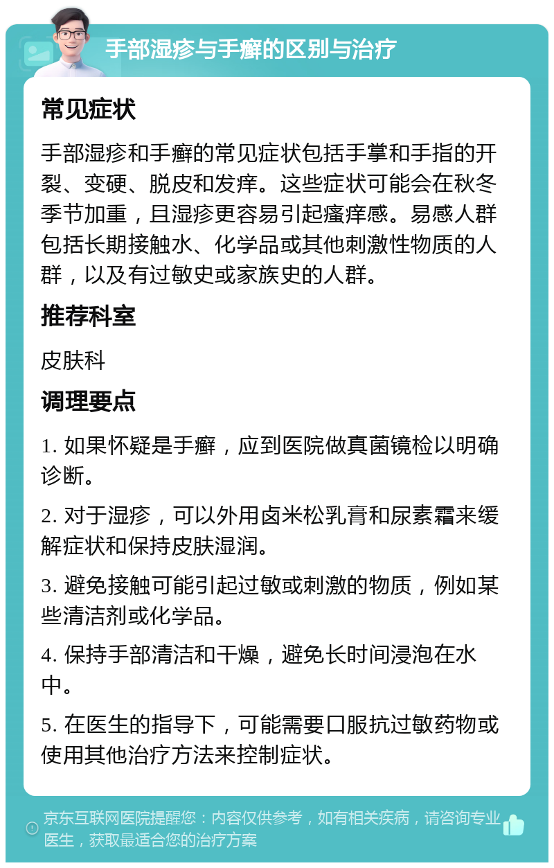 手部湿疹与手癣的区别与治疗 常见症状 手部湿疹和手癣的常见症状包括手掌和手指的开裂、变硬、脱皮和发痒。这些症状可能会在秋冬季节加重，且湿疹更容易引起瘙痒感。易感人群包括长期接触水、化学品或其他刺激性物质的人群，以及有过敏史或家族史的人群。 推荐科室 皮肤科 调理要点 1. 如果怀疑是手癣，应到医院做真菌镜检以明确诊断。 2. 对于湿疹，可以外用卤米松乳膏和尿素霜来缓解症状和保持皮肤湿润。 3. 避免接触可能引起过敏或刺激的物质，例如某些清洁剂或化学品。 4. 保持手部清洁和干燥，避免长时间浸泡在水中。 5. 在医生的指导下，可能需要口服抗过敏药物或使用其他治疗方法来控制症状。