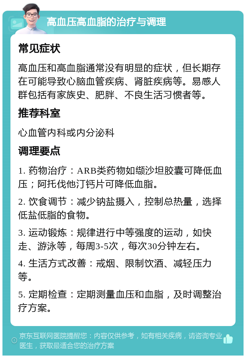 高血压高血脂的治疗与调理 常见症状 高血压和高血脂通常没有明显的症状，但长期存在可能导致心脑血管疾病、肾脏疾病等。易感人群包括有家族史、肥胖、不良生活习惯者等。 推荐科室 心血管内科或内分泌科 调理要点 1. 药物治疗：ARB类药物如缬沙坦胶囊可降低血压；阿托伐他汀钙片可降低血脂。 2. 饮食调节：减少钠盐摄入，控制总热量，选择低盐低脂的食物。 3. 运动锻炼：规律进行中等强度的运动，如快走、游泳等，每周3-5次，每次30分钟左右。 4. 生活方式改善：戒烟、限制饮酒、减轻压力等。 5. 定期检查：定期测量血压和血脂，及时调整治疗方案。