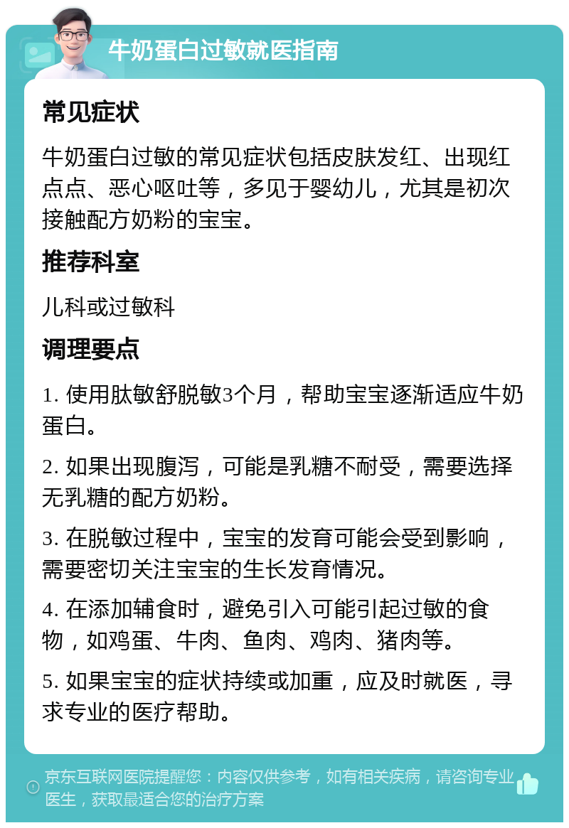 牛奶蛋白过敏就医指南 常见症状 牛奶蛋白过敏的常见症状包括皮肤发红、出现红点点、恶心呕吐等，多见于婴幼儿，尤其是初次接触配方奶粉的宝宝。 推荐科室 儿科或过敏科 调理要点 1. 使用肽敏舒脱敏3个月，帮助宝宝逐渐适应牛奶蛋白。 2. 如果出现腹泻，可能是乳糖不耐受，需要选择无乳糖的配方奶粉。 3. 在脱敏过程中，宝宝的发育可能会受到影响，需要密切关注宝宝的生长发育情况。 4. 在添加辅食时，避免引入可能引起过敏的食物，如鸡蛋、牛肉、鱼肉、鸡肉、猪肉等。 5. 如果宝宝的症状持续或加重，应及时就医，寻求专业的医疗帮助。