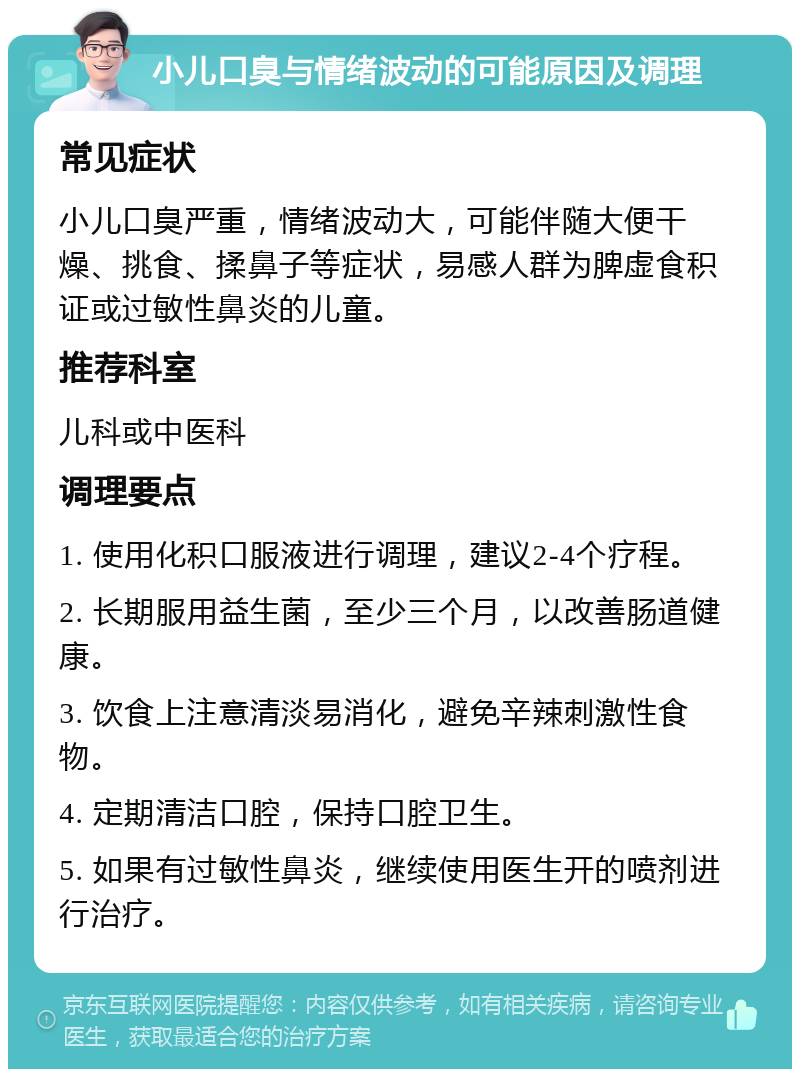 小儿口臭与情绪波动的可能原因及调理 常见症状 小儿口臭严重，情绪波动大，可能伴随大便干燥、挑食、揉鼻子等症状，易感人群为脾虚食积证或过敏性鼻炎的儿童。 推荐科室 儿科或中医科 调理要点 1. 使用化积口服液进行调理，建议2-4个疗程。 2. 长期服用益生菌，至少三个月，以改善肠道健康。 3. 饮食上注意清淡易消化，避免辛辣刺激性食物。 4. 定期清洁口腔，保持口腔卫生。 5. 如果有过敏性鼻炎，继续使用医生开的喷剂进行治疗。