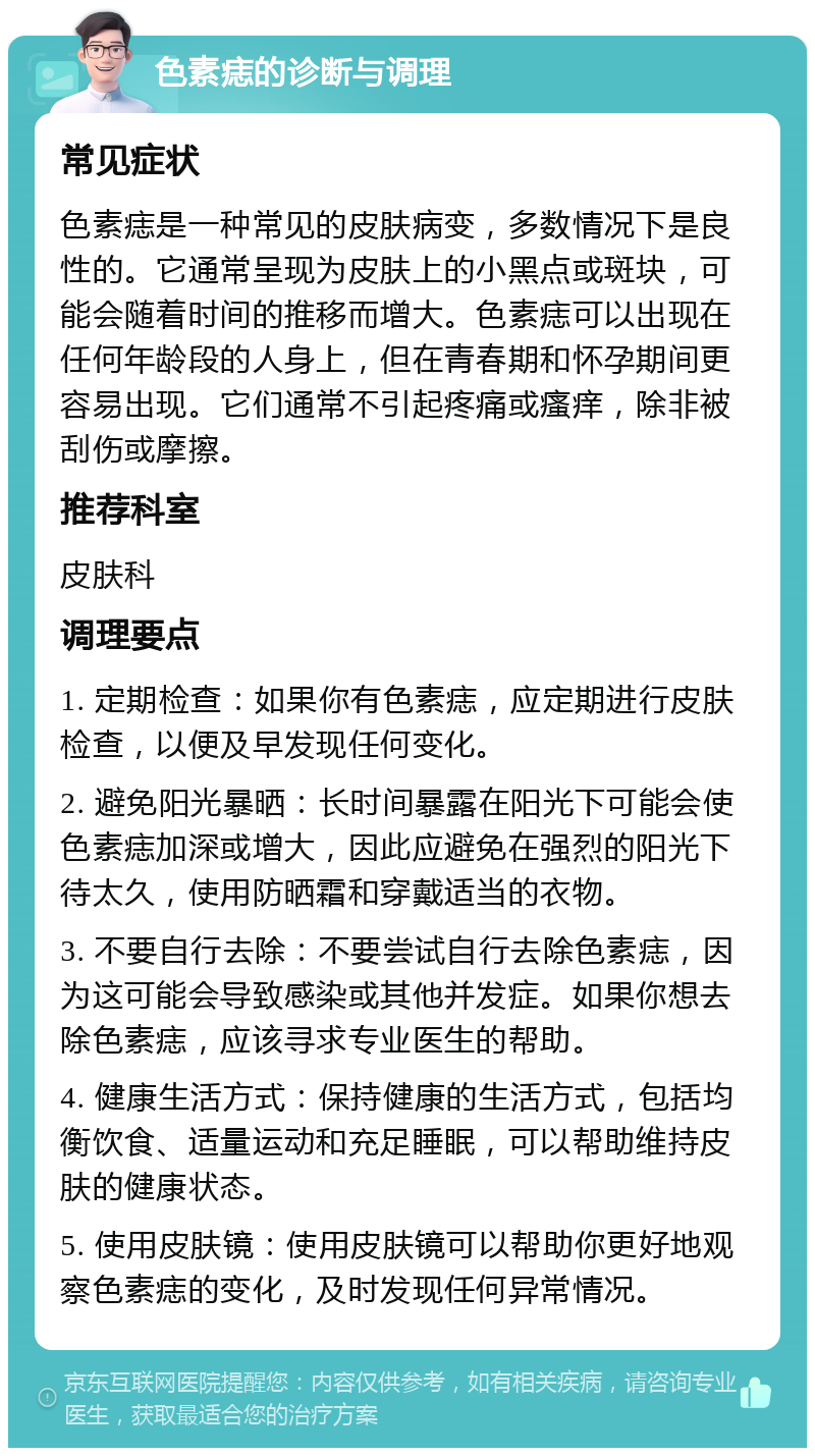 色素痣的诊断与调理 常见症状 色素痣是一种常见的皮肤病变，多数情况下是良性的。它通常呈现为皮肤上的小黑点或斑块，可能会随着时间的推移而增大。色素痣可以出现在任何年龄段的人身上，但在青春期和怀孕期间更容易出现。它们通常不引起疼痛或瘙痒，除非被刮伤或摩擦。 推荐科室 皮肤科 调理要点 1. 定期检查：如果你有色素痣，应定期进行皮肤检查，以便及早发现任何变化。 2. 避免阳光暴晒：长时间暴露在阳光下可能会使色素痣加深或增大，因此应避免在强烈的阳光下待太久，使用防晒霜和穿戴适当的衣物。 3. 不要自行去除：不要尝试自行去除色素痣，因为这可能会导致感染或其他并发症。如果你想去除色素痣，应该寻求专业医生的帮助。 4. 健康生活方式：保持健康的生活方式，包括均衡饮食、适量运动和充足睡眠，可以帮助维持皮肤的健康状态。 5. 使用皮肤镜：使用皮肤镜可以帮助你更好地观察色素痣的变化，及时发现任何异常情况。