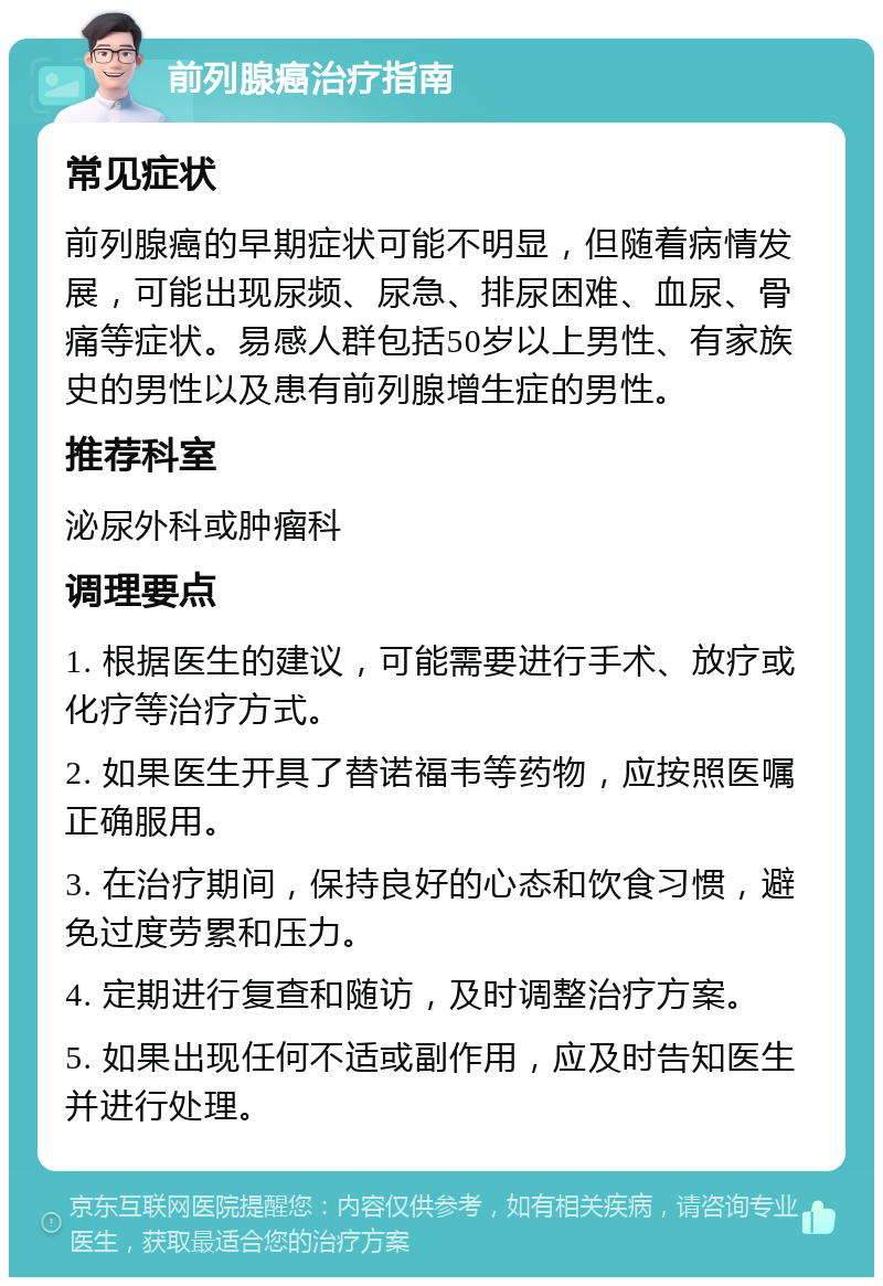 前列腺癌治疗指南 常见症状 前列腺癌的早期症状可能不明显，但随着病情发展，可能出现尿频、尿急、排尿困难、血尿、骨痛等症状。易感人群包括50岁以上男性、有家族史的男性以及患有前列腺增生症的男性。 推荐科室 泌尿外科或肿瘤科 调理要点 1. 根据医生的建议，可能需要进行手术、放疗或化疗等治疗方式。 2. 如果医生开具了替诺福韦等药物，应按照医嘱正确服用。 3. 在治疗期间，保持良好的心态和饮食习惯，避免过度劳累和压力。 4. 定期进行复查和随访，及时调整治疗方案。 5. 如果出现任何不适或副作用，应及时告知医生并进行处理。