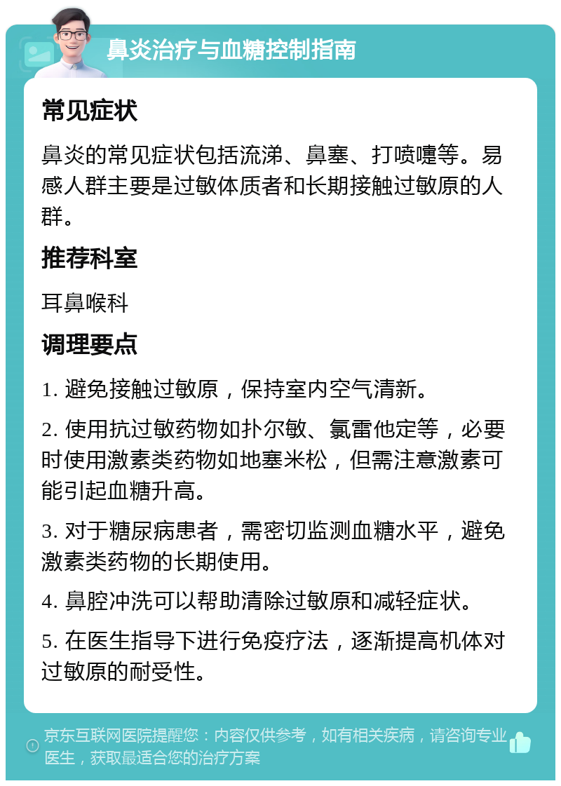 鼻炎治疗与血糖控制指南 常见症状 鼻炎的常见症状包括流涕、鼻塞、打喷嚏等。易感人群主要是过敏体质者和长期接触过敏原的人群。 推荐科室 耳鼻喉科 调理要点 1. 避免接触过敏原，保持室内空气清新。 2. 使用抗过敏药物如扑尔敏、氯雷他定等，必要时使用激素类药物如地塞米松，但需注意激素可能引起血糖升高。 3. 对于糖尿病患者，需密切监测血糖水平，避免激素类药物的长期使用。 4. 鼻腔冲洗可以帮助清除过敏原和减轻症状。 5. 在医生指导下进行免疫疗法，逐渐提高机体对过敏原的耐受性。
