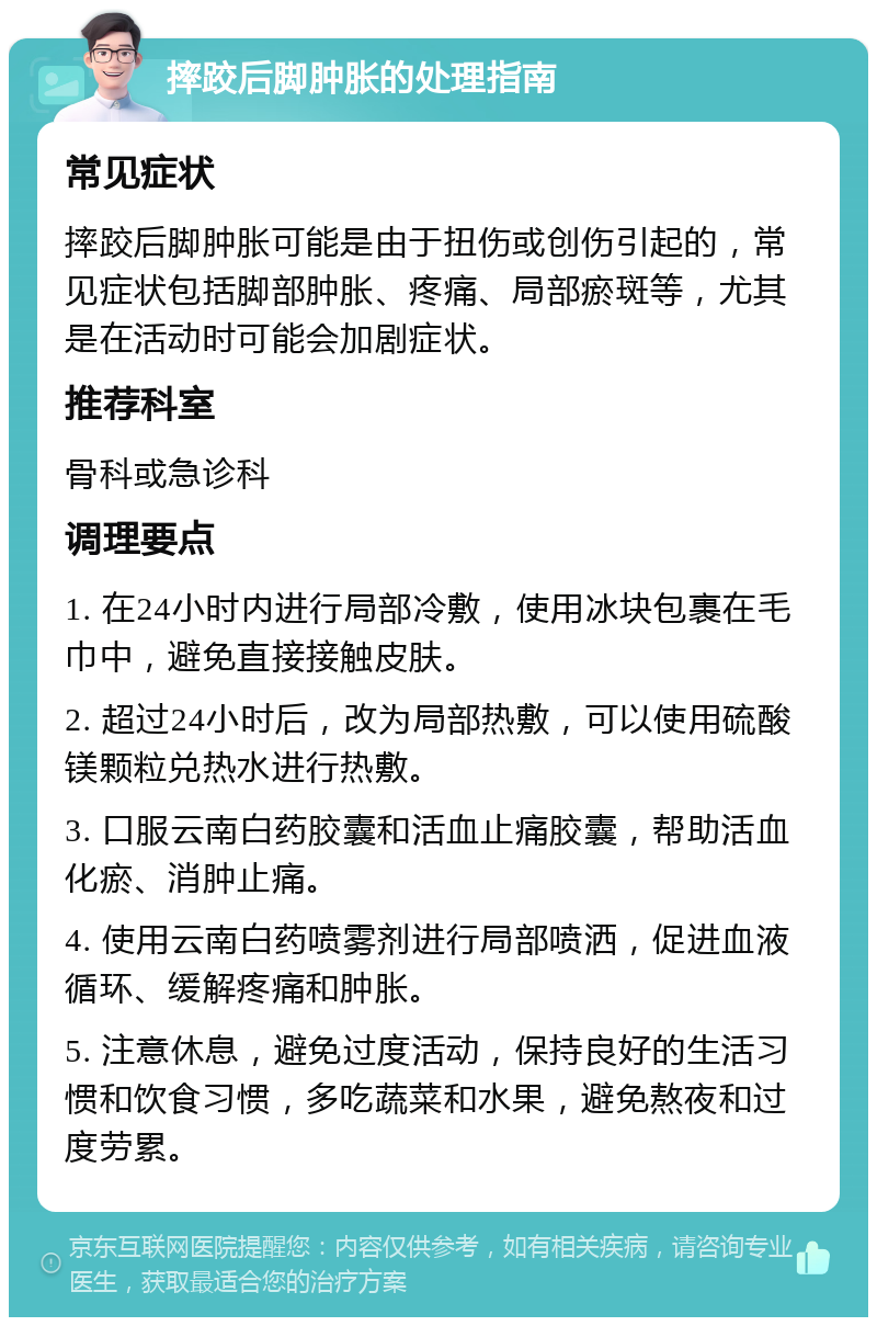 摔跤后脚肿胀的处理指南 常见症状 摔跤后脚肿胀可能是由于扭伤或创伤引起的，常见症状包括脚部肿胀、疼痛、局部瘀斑等，尤其是在活动时可能会加剧症状。 推荐科室 骨科或急诊科 调理要点 1. 在24小时内进行局部冷敷，使用冰块包裹在毛巾中，避免直接接触皮肤。 2. 超过24小时后，改为局部热敷，可以使用硫酸镁颗粒兑热水进行热敷。 3. 口服云南白药胶囊和活血止痛胶囊，帮助活血化瘀、消肿止痛。 4. 使用云南白药喷雾剂进行局部喷洒，促进血液循环、缓解疼痛和肿胀。 5. 注意休息，避免过度活动，保持良好的生活习惯和饮食习惯，多吃蔬菜和水果，避免熬夜和过度劳累。