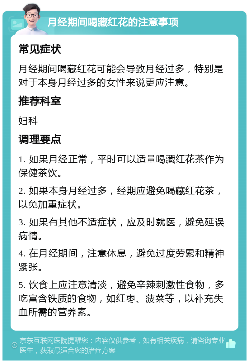 月经期间喝藏红花的注意事项 常见症状 月经期间喝藏红花可能会导致月经过多，特别是对于本身月经过多的女性来说更应注意。 推荐科室 妇科 调理要点 1. 如果月经正常，平时可以适量喝藏红花茶作为保健茶饮。 2. 如果本身月经过多，经期应避免喝藏红花茶，以免加重症状。 3. 如果有其他不适症状，应及时就医，避免延误病情。 4. 在月经期间，注意休息，避免过度劳累和精神紧张。 5. 饮食上应注意清淡，避免辛辣刺激性食物，多吃富含铁质的食物，如红枣、菠菜等，以补充失血所需的营养素。