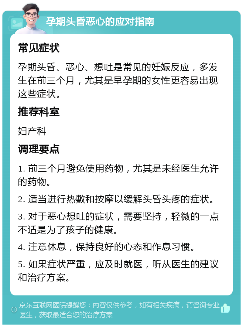 孕期头昏恶心的应对指南 常见症状 孕期头昏、恶心、想吐是常见的妊娠反应，多发生在前三个月，尤其是早孕期的女性更容易出现这些症状。 推荐科室 妇产科 调理要点 1. 前三个月避免使用药物，尤其是未经医生允许的药物。 2. 适当进行热敷和按摩以缓解头昏头疼的症状。 3. 对于恶心想吐的症状，需要坚持，轻微的一点不适是为了孩子的健康。 4. 注意休息，保持良好的心态和作息习惯。 5. 如果症状严重，应及时就医，听从医生的建议和治疗方案。