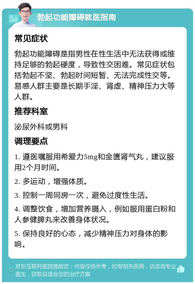 勃起功能障碍就医指南 常见症状 勃起功能障碍是指男性在性生活中无法获得或维持足够的勃起硬度，导致性交困难。常见症状包括勃起不坚、勃起时间短暂、无法完成性交等。易感人群主要是长期手淫、肾虚、精神压力大等人群。 推荐科室 泌尿外科或男科 调理要点 1. 遵医嘱服用希爱力5mg和金匮肾气丸，建议服用2个月时间。 2. 多运动，增强体质。 3. 控制一周同房一次，避免过度性生活。 4. 调整饮食，增加营养摄入，例如服用蛋白粉和人参健脾丸来改善身体状况。 5. 保持良好的心态，减少精神压力对身体的影响。